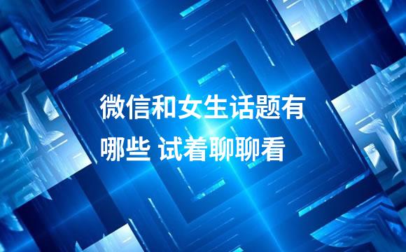 微信和女生话题有哪些 试着聊聊看